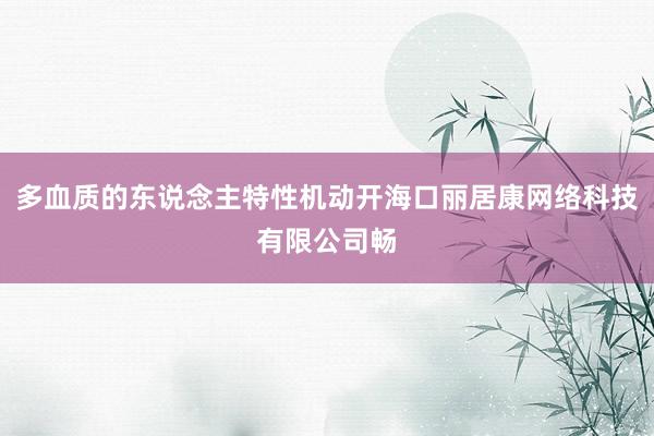 多血质的东说念主特性机动开海口丽居康网络科技有限公司畅