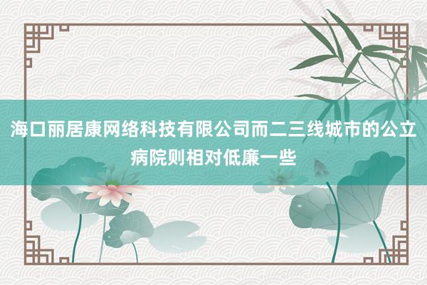 海口丽居康网络科技有限公司而二三线城市的公立病院则相对低廉一些